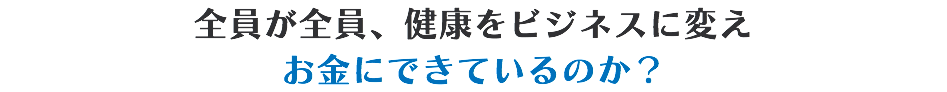 全員が全員、健康をビジネスに変え お金にできているのか？