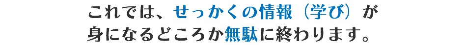 これでは、せっかくの情報（学び）が 身になるどころか無駄に終わります。